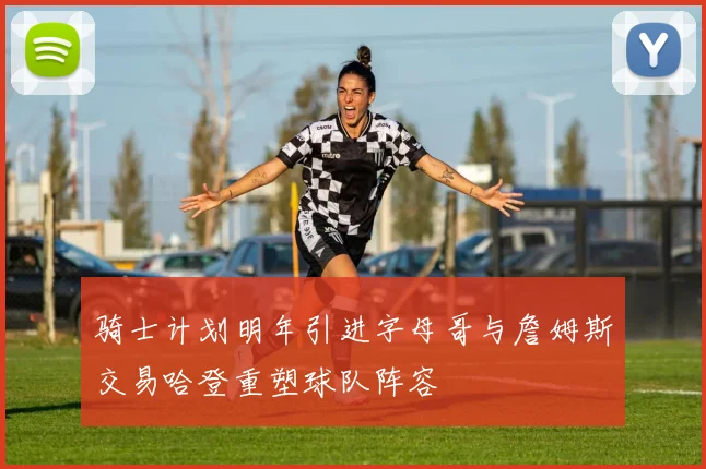 骑士计划明年引进字母哥与詹姆斯交易哈登重塑球队阵容