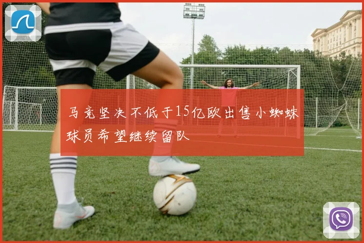 马竞坚决不低于15亿欧出售小蜘蛛球员希望继续留队