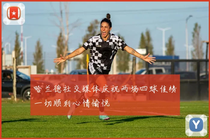 哈兰德社交媒体庆祝两场四球佳绩一切顺利心情愉悦