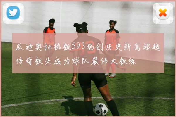 瓜迪奥拉执教593场创历史新高超越传奇教头成为球队最伟大教练