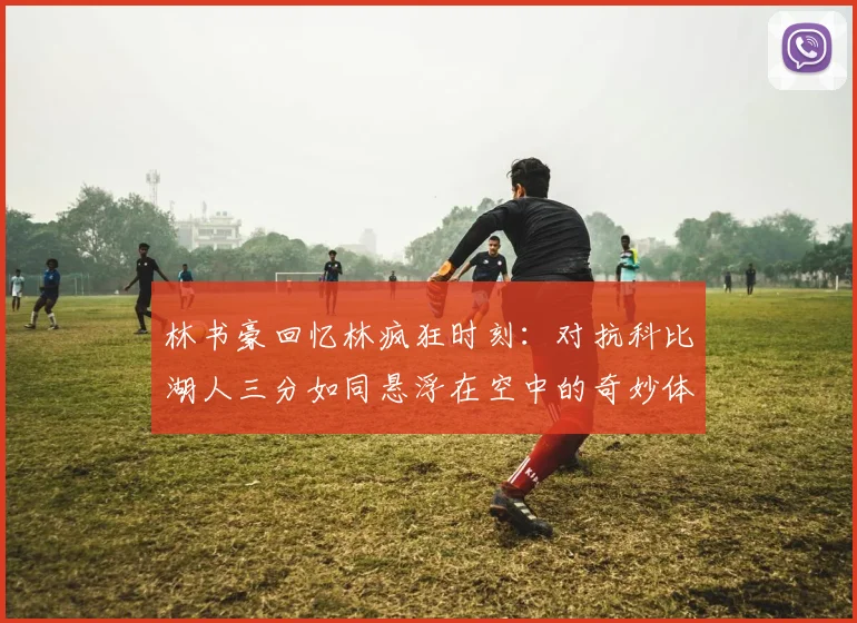 林书豪回忆林疯狂时刻：对抗科比湖人三分如同悬浮在空中的奇妙体验