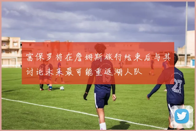 富保罗将在詹姆斯旅行结束后与其讨论未来最可能重返湖人队