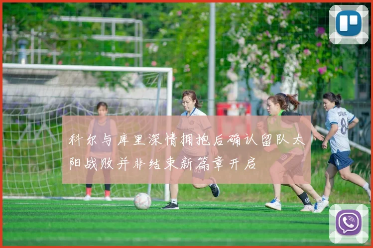 科尔与库里深情拥抱后确认留队太阳战败并非结束新篇章开启