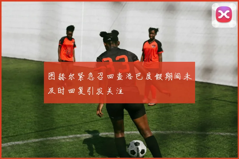 图赫尔紧急召回查洛巴度假期间未及时回复引发关注