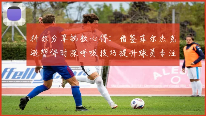 科尔分享执教心得：借鉴菲尔杰克逊暂停时深呼吸技巧提升球员专注力